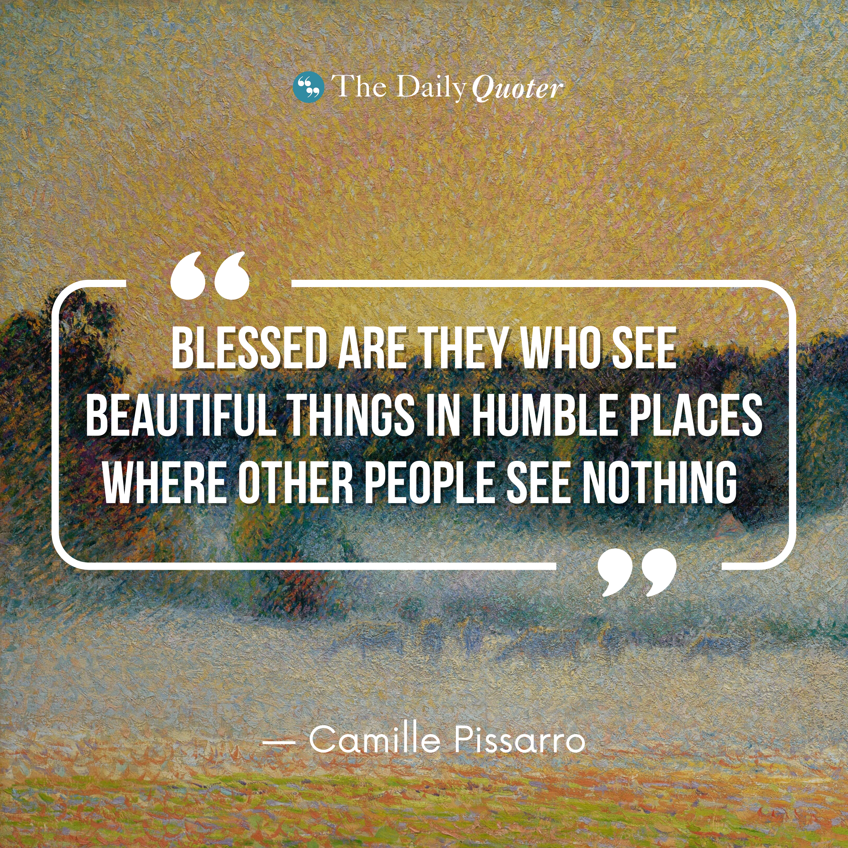 “Blessed are they who see beautiful things in humble places where other people see nothing.” ― Camille Pissarro