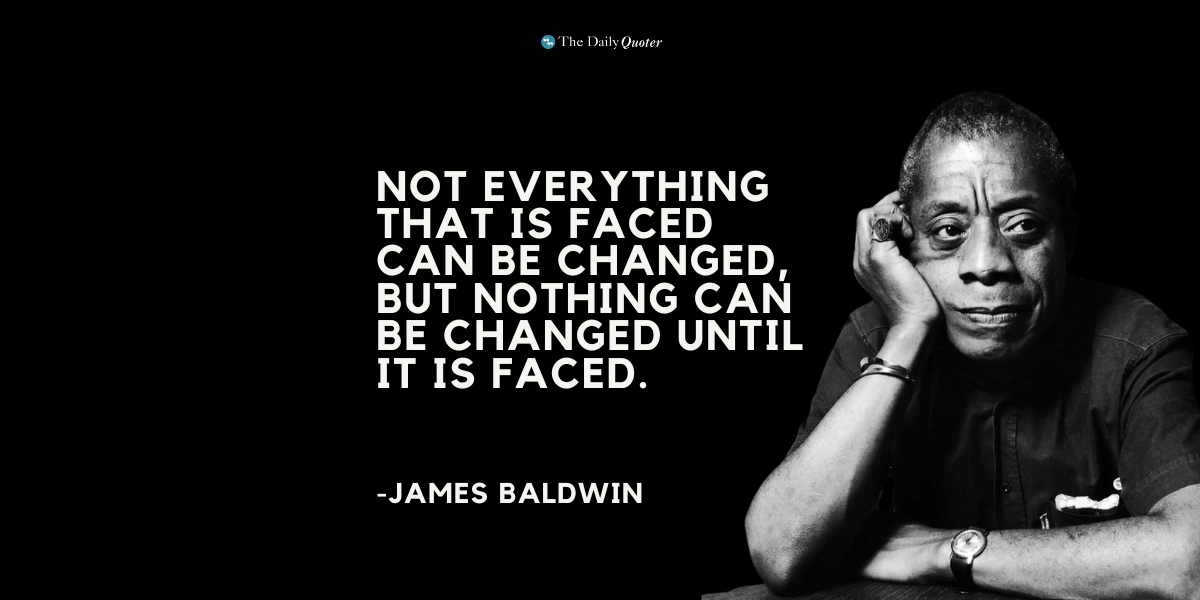 “Not everything that is faced can be changed, but nothing can be changed until it is faced.” ― James Baldwin